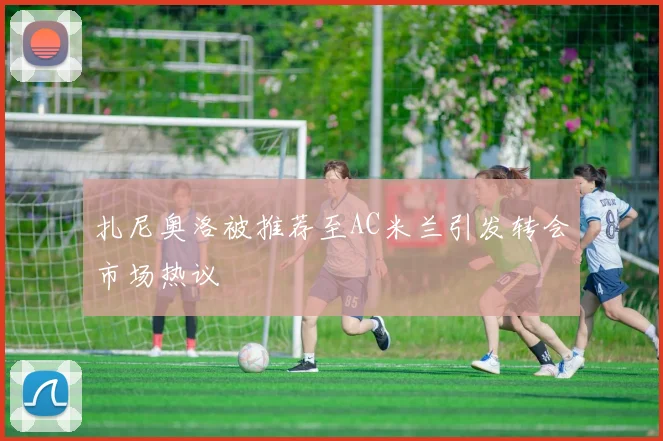 扎尼奥洛被推荐至AC米兰引发转会市场热议