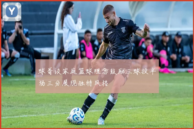 球哥谈家庭篮球理念鼓励三球投半场三分展现独特风格