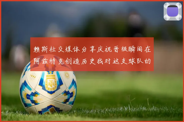 赖斯社交媒体分享庆祝晋级瞬间在阿兹特克创造历史我对这支球队的热爱无以言表