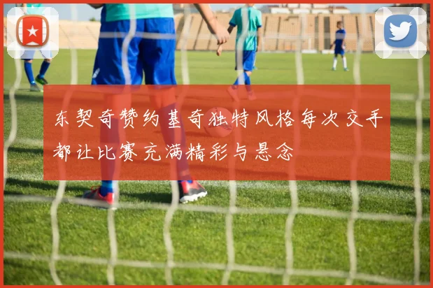 东契奇赞约基奇独特风格每次交手都让比赛充满精彩与悬念