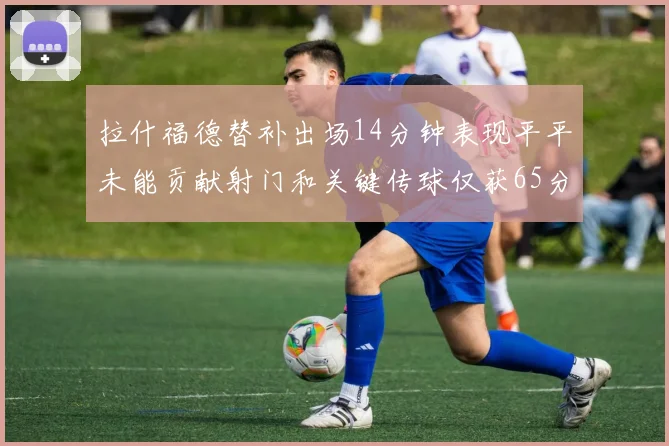 拉什福德替补出场14分钟表现平平未能贡献射门和关键传球仅获65分