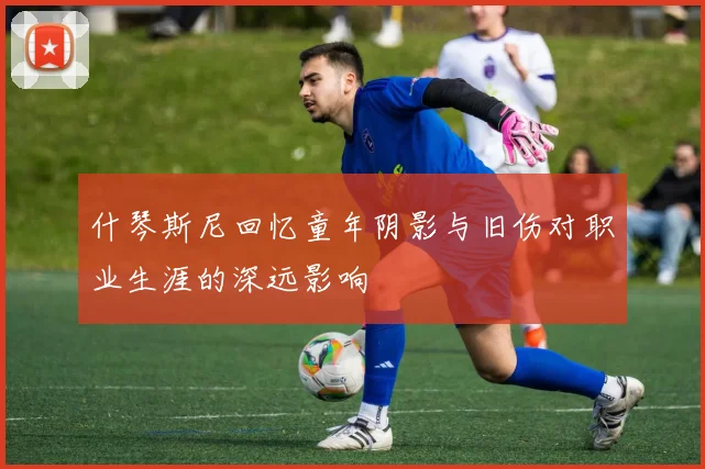 什琴斯尼回忆童年阴影与旧伤对职业生涯的深远影响