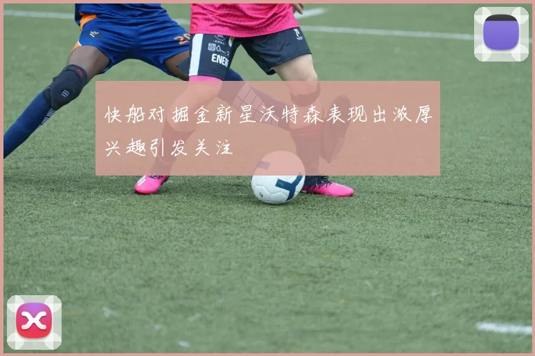 快船对掘金新星沃特森表现出浓厚兴趣引发关注