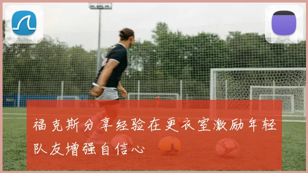 福克斯分享经验在更衣室激励年轻队友增强自信心