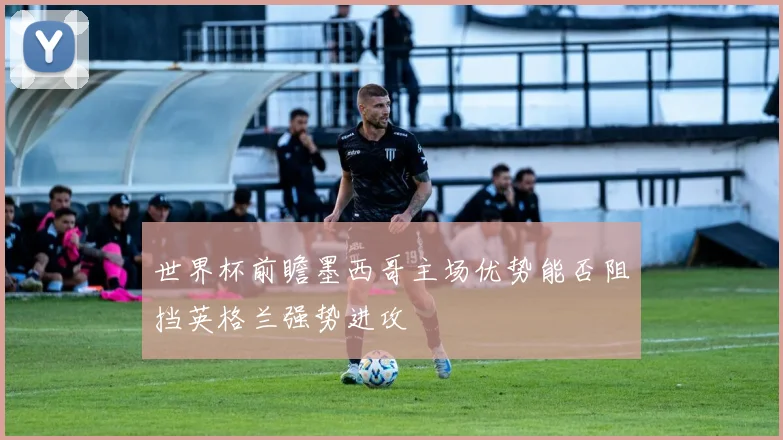 世界杯前瞻墨西哥主场优势能否阻挡英格兰强势进攻