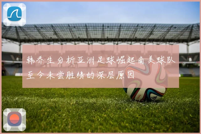 韩乔生分析亚洲足球崛起南美球队至今未尝胜绩的深层原因