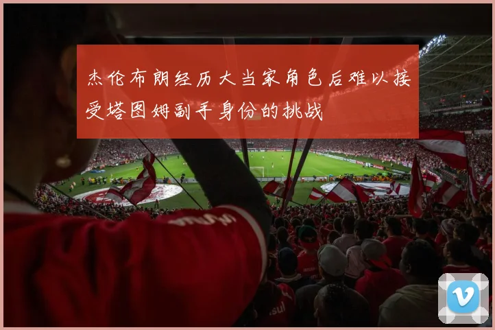杰伦布朗经历大当家角色后难以接受塔图姆副手身份的挑战