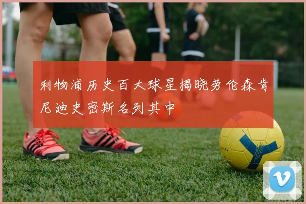 利物浦历史百大球星揭晓劳伦森肯尼迪史密斯名列其中