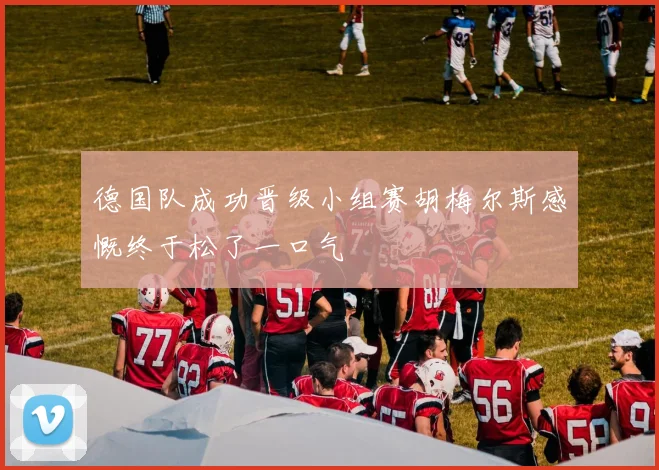 德国队成功晋级小组赛胡梅尔斯感慨终于松了一口气