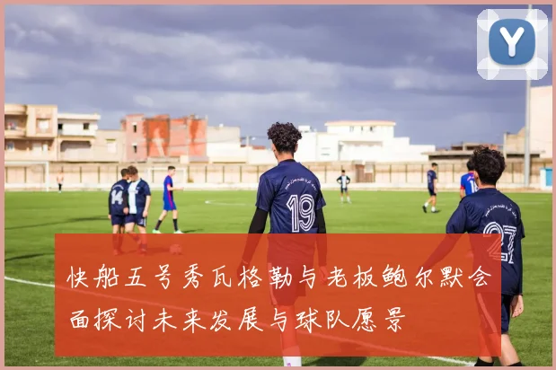 快船五号秀瓦格勒与老板鲍尔默会面探讨未来发展与球队愿景