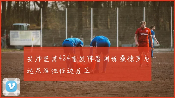 安帅坚持424首发阵容训练桑德罗与达尼洛担任边后卫
