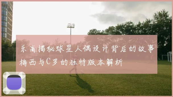 乐高揭秘球星人偶设计背后的故事梅西与C罗的独特版本解析